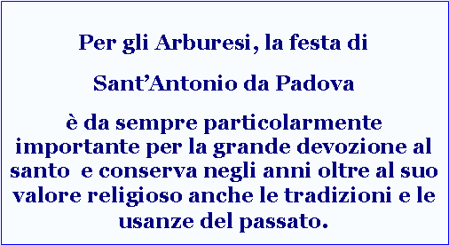 Casella di testo: Per gli Arburesi, la festa di Sant’Antonio da Padova è da sempre particolarmente importante per la grande devozione al santo  e conserva negli anni oltre al suo valore religioso anche le tradizioni e le usanze del passato.