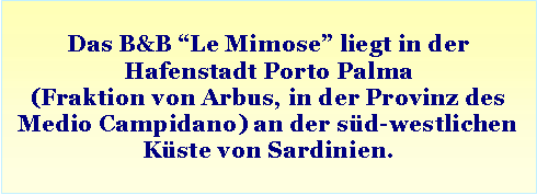 Casella di testo: Das B&B “Le Mimose” liegt in der Hafenstadt Porto Palma (Fraktion von Arbus, in der Provinz des Medio Campidano) an der süd-westlichen Küste von Sardinien.