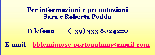 Casella di testo: Per informazioni e prenotazioniSara e Roberta PoddaTelefono	(+39) 333 8024220E-mail 	bblemimose.portopalma@gmail.com